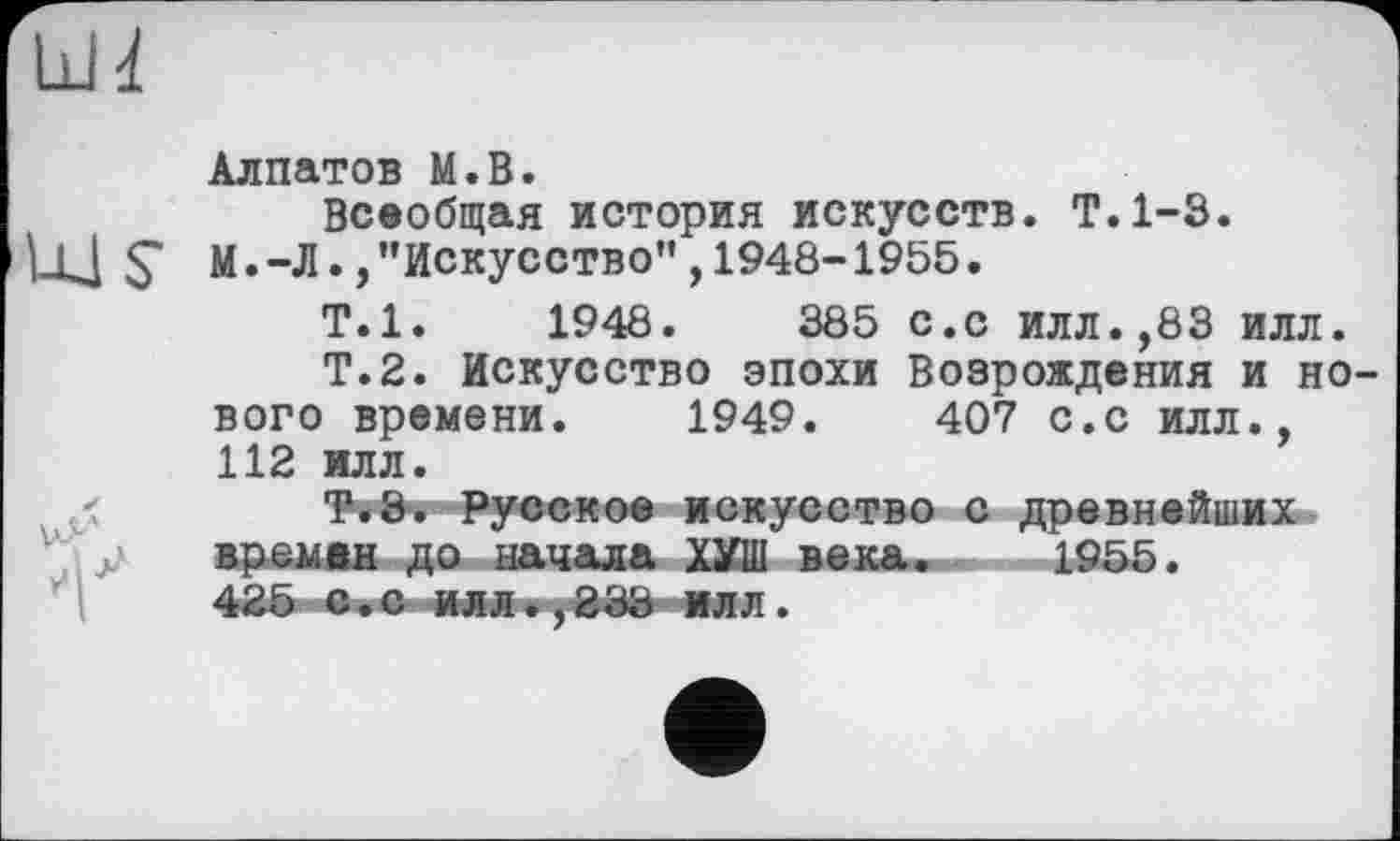 ﻿Ldd!
Алпатов M.B.
Всеобщая история искусств. Т.1-3.
ЦЈ S' М.-Л.,’’Искусство", 1948-1955.
Т.1.	1948.	385 с.с илл.,83 илл.
Т.2. Искусство эпохи Возрождения и но вого времени. 1949.	407 с.с илл.,
112 илл.
Т.З. Русское искусство с древнейших времин до начала ХУш века. 1955.